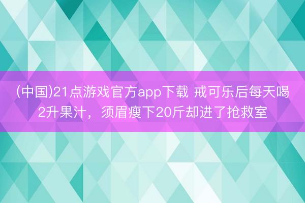 (中国)21点游戏官方app下载 戒可乐后每天喝2升果汁,须眉瘦下20斤却进了抢救室