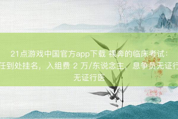 21点游戏中国官方app下载 裸奔的临床考试：主任到处挂名，入组费 2 万/东说念主，息争员无证行医