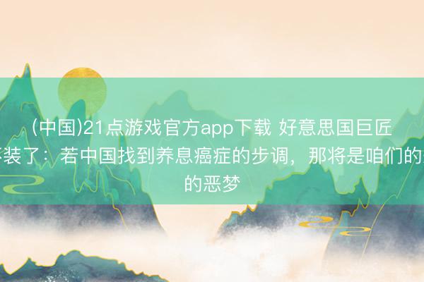 (中国)21点游戏官方app下载 好意思国巨匠曾不装了：若中国找到养息癌症的步调，那将是咱们的恶梦