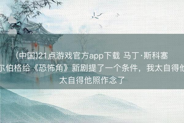 (中国)21点游戏官方app下载 马丁·斯科塞斯和斯皮尔伯格给《恐怖角》新剧提了一个条件，我太自得他照作念了