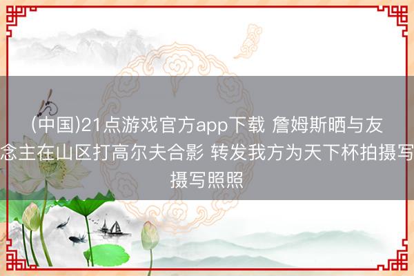 (中国)21点游戏官方app下载 詹姆斯晒与友东说念主在山区打高尔夫合影 转发我方为天下杯拍摄写照照