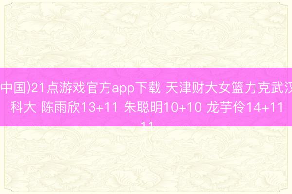 (中国)21点游戏官方app下载 天津财大女篮力克武汉科大 陈雨欣13+11 朱聪明10+10 龙芋伶14+11