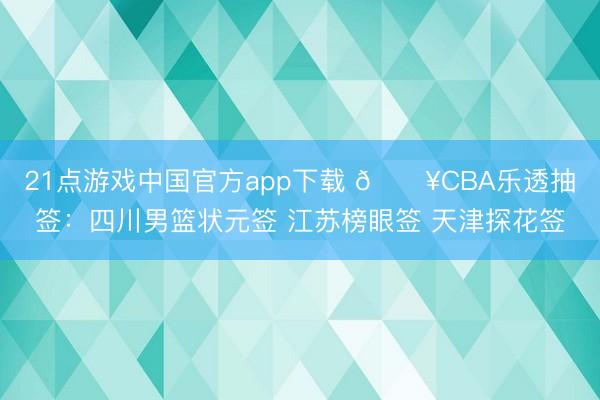 21点游戏中国官方app下载 💥CBA乐透抽签：四川男篮状元签 江苏榜眼签 天津探花签