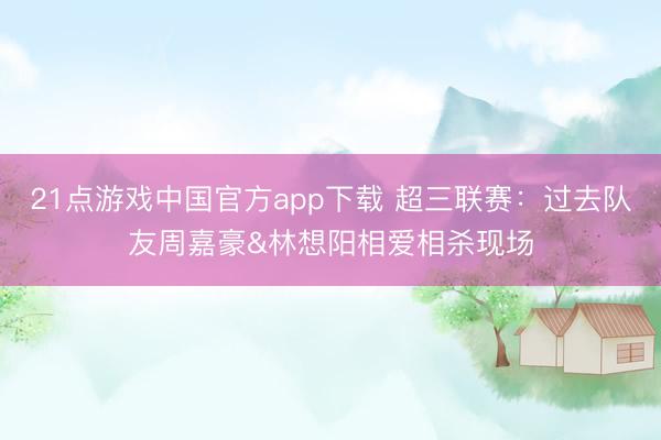 21点游戏中国官方app下载 超三联赛：过去队友周嘉豪&林想阳相爱相杀现场