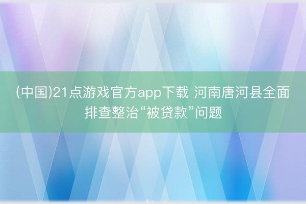 (中国)21点游戏官方app下载 河南唐河县全面排查整治“被贷款”问题