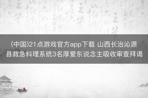 (中国)21点游戏官方app下载 山西长治沁源县救急料理系统3名厚爱东说念主吸收审查拜谒