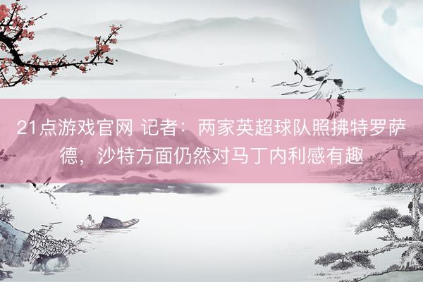 21点游戏官网 记者：两家英超球队照拂特罗萨德，沙特方面仍然对马丁内利感有趣