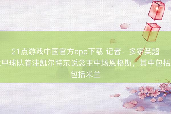 21点游戏中国官方app下载 记者：多家英超和意甲球队眷注凯尔特东说念主中场恩格斯，其中包括米兰