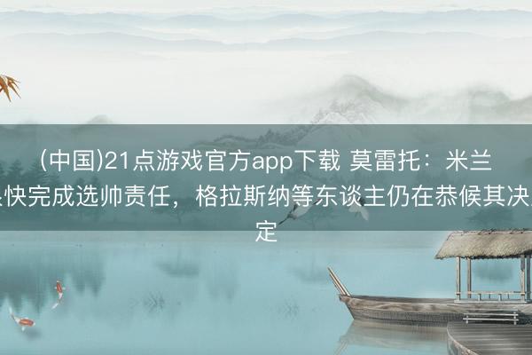 (中国)21点游戏官方app下载 莫雷托：米兰很快完成选帅责任，格拉斯纳等东谈主仍在恭候其决定