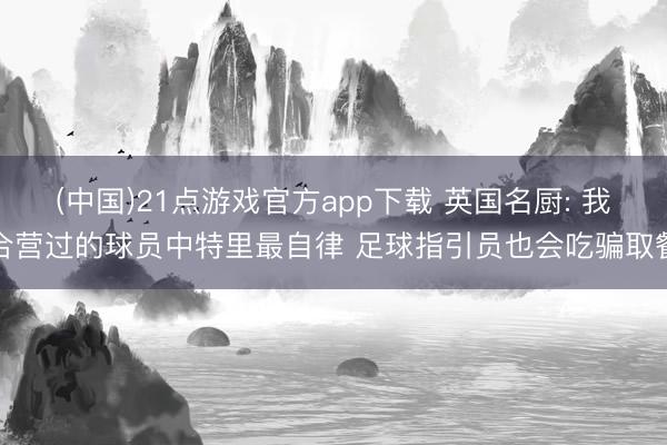 (中国)21点游戏官方app下载 英国名厨: 我合营过的球员中特里最自律 足球指引员也会吃骗取餐