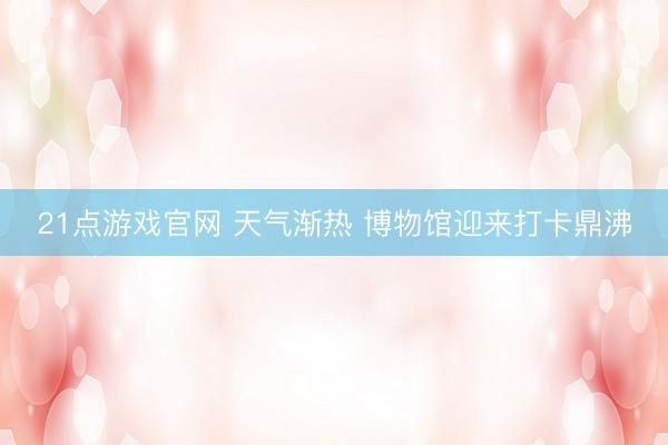 21点游戏官网 天气渐热 博物馆迎来打卡鼎沸