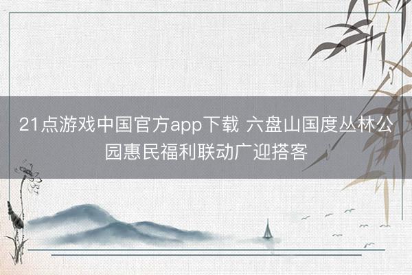 21点游戏中国官方app下载 六盘山国度丛林公园惠民福利联动广迎搭客