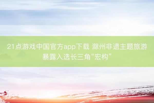 21点游戏中国官方app下载 滁州非遗主题旅游暴露入选长三角“宏构”