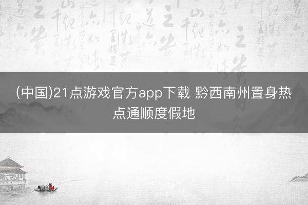 (中国)21点游戏官方app下载 黔西南州置身热点通顺度假地