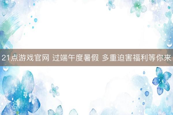 21点游戏官网 过端午度暑假 多重迫害福利等你来