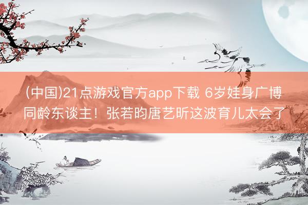 (中国)21点游戏官方app下载 6岁娃身广博同龄东谈主！张若昀唐艺昕这波育儿太会了