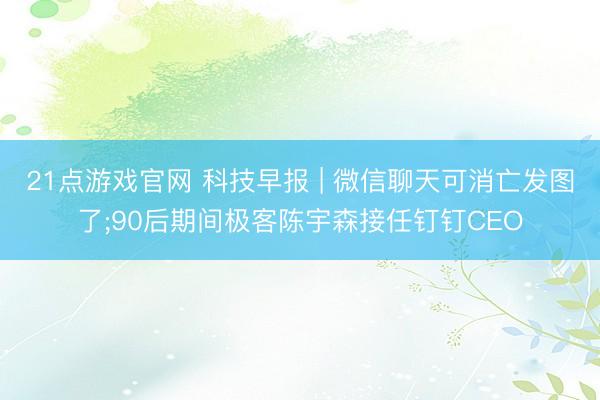 21点游戏官网 科技早报 | 微信聊天可消亡发图了;90后期间极客陈宇森接任钉钉CEO