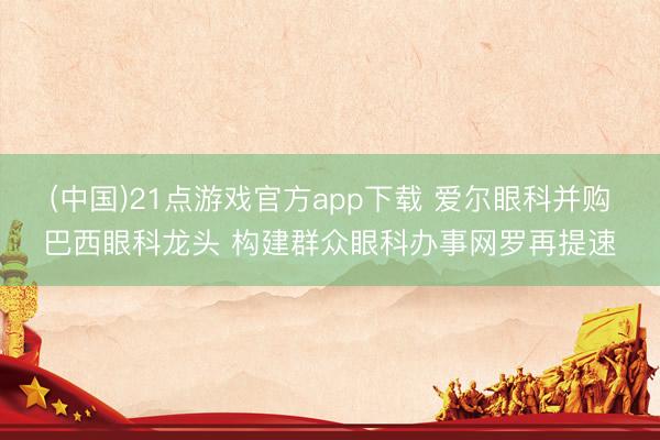 (中国)21点游戏官方app下载 爱尔眼科并购巴西眼科龙头 构建群众眼科办事网罗再提速