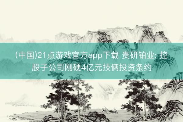 (中国)21点游戏官方app下载 贵研铂业: 控股子公司刚硬4亿元技俩投资条约