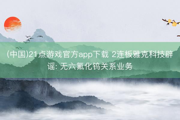 (中国)21点游戏官方app下载 2连板雅克科技辟谣: 无六氟化钨关系业务