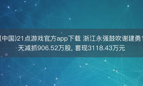 (中国)21点游戏官方app下载 浙江永强鼓吹谢建勇1天减抓906.52万股， 套现3118.43万元