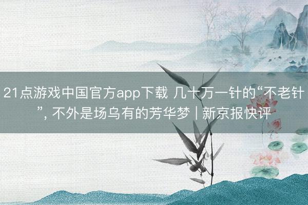 21点游戏中国官方app下载 几十万一针的“不老针”, 不外是场乌有的芳华梦 | 新京报快评