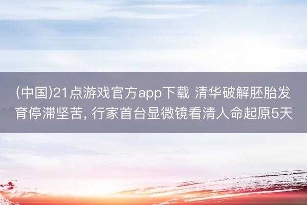 (中国)21点游戏官方app下载 清华破解胚胎发育停滞坚苦， 行家首台显微镜看清人命起原5天