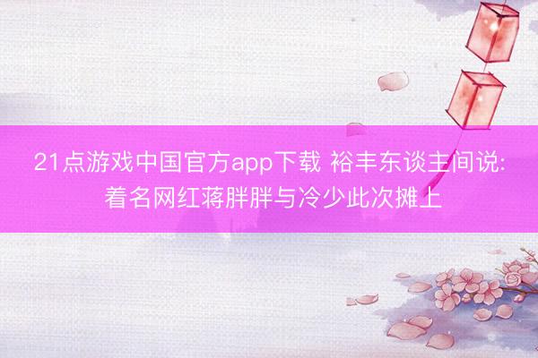21点游戏中国官方app下载 裕丰东谈主间说: 着名网红蒋胖胖与冷少此次摊上
