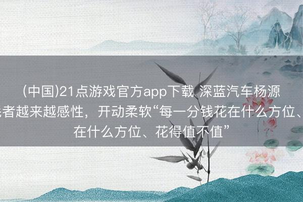 (中国)21点游戏官方app下载 深蓝汽车杨源源：中国销耗者越来越感性，开动柔软“每一分钱花在什么方位、花得值不值”