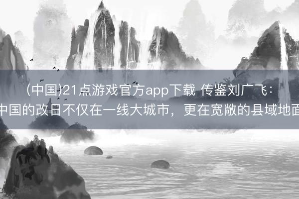 (中国)21点游戏官方app下载 传鉴刘广飞:中国的改日不仅在一线大城市,更在宽敞的县域地面