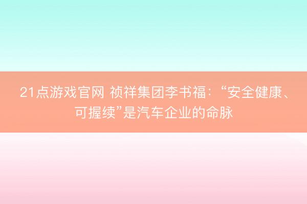 21点游戏官网 祯祥集团李书福：“安全健康、可握续”是汽车企业的命脉