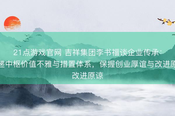 21点游戏官网 吉祥集团李书福谈企业传承：传递中枢价值不雅与措置体系，保握创业厚谊与改进原谅