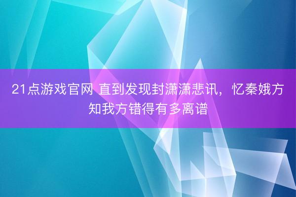 21点游戏官网 直到发现封潇潇悲讯，忆秦娥方知我方错得有多离谱