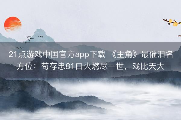 21点游戏中国官方app下载 《主角》最催泪名方位:苟存忠81口火燃尽一世,戏比天大
