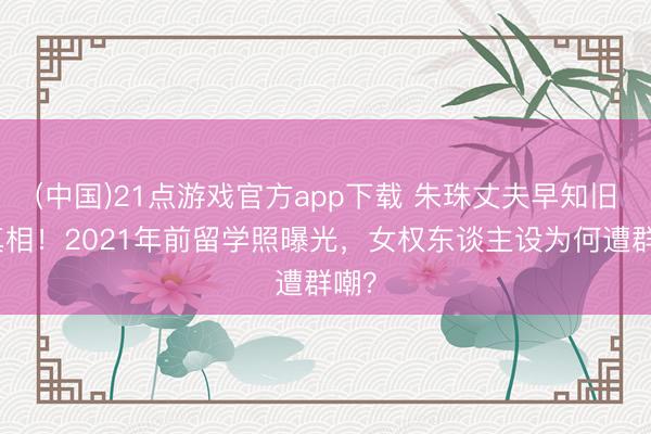 (中国)21点游戏官方app下载 朱珠丈夫早知旧照真相!2021年前留学照曝光,女权东谈主设为何遭群嘲?