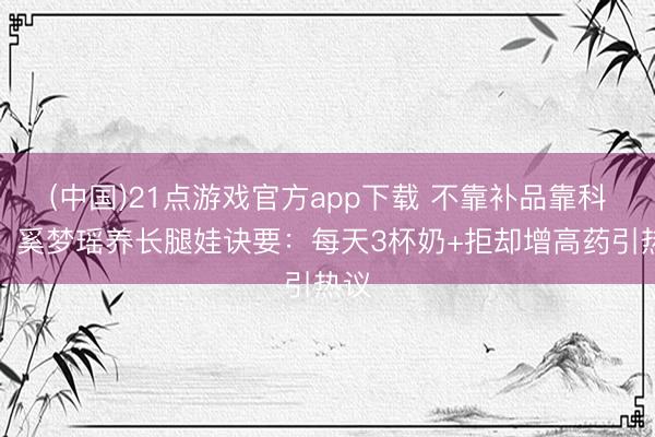 (中国)21点游戏官方app下载 不靠补品靠科学!奚梦瑶养长腿娃诀要:每天3杯奶+拒却增高药引热议