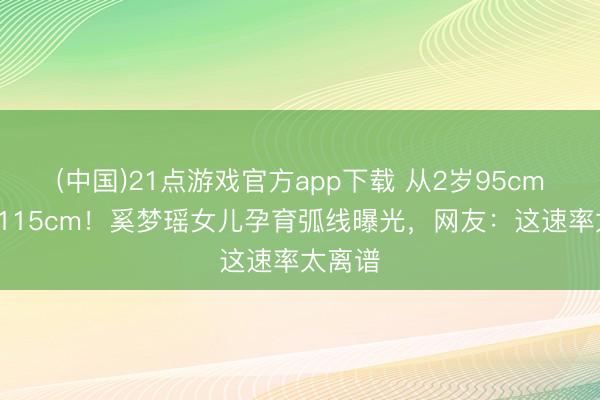 (中国)21点游戏官方app下载 从2岁95cm到6岁115cm！奚梦瑶女儿孕育弧线曝光，网友：这速率太离谱