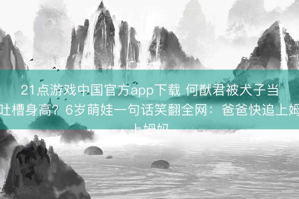 21点游戏中国官方app下载 何猷君被犬子当众吐槽身高？6岁萌娃一句话笑翻全网：爸爸快追上姆妈