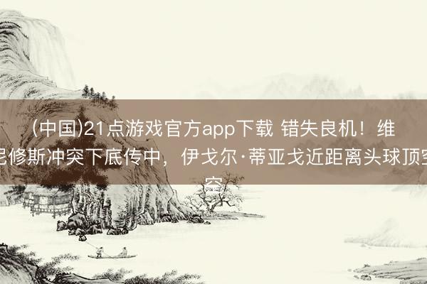 (中国)21点游戏官方app下载 错失良机！维尼修斯冲突下底传中，伊戈尔·蒂亚戈近距离头球顶空