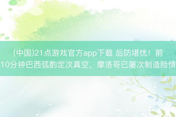 (中国)21点游戏官方app下载 后防堪忧！前10分钟巴西弧酌定次真空，摩洛哥已屡次制造险情