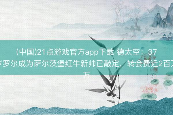(中国)21点游戏官方app下载 德太空：37岁罗尔成为萨尔茨堡红牛新帅已敲定，转会费近2百万