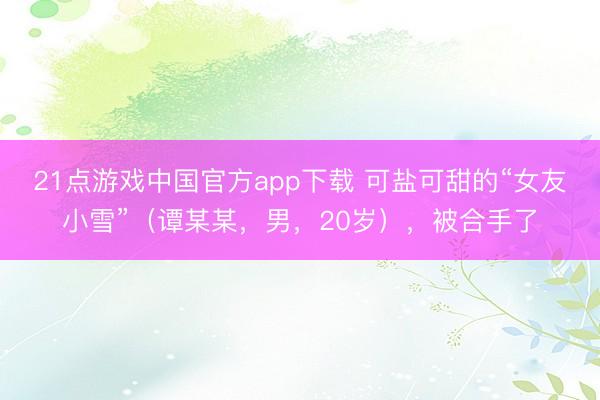 21点游戏中国官方app下载 可盐可甜的“女友小雪”（谭某某，男，20岁），<a href=