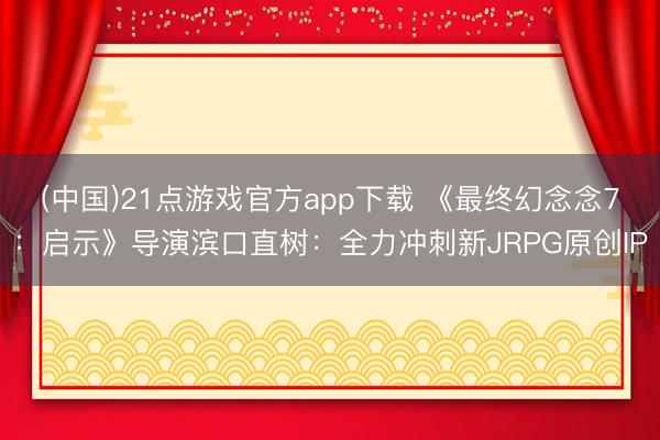 (中国)21点游戏官方app下载 《最终幻念念7：启示》导演滨口直树：全力冲刺新JRPG原创IP