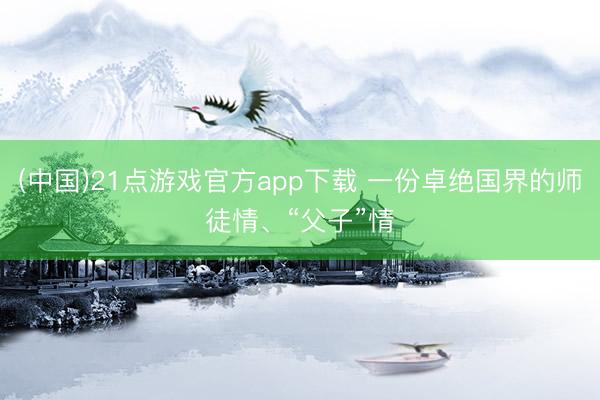 (中国)21点游戏官方app下载 一份卓绝国界的师徒情、“父子”情