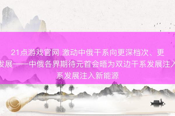 21点游戏官网 激动中俄干系向更深档次、更高水平发展——中俄各界期待元首会晤为双边干系发展注入新能源