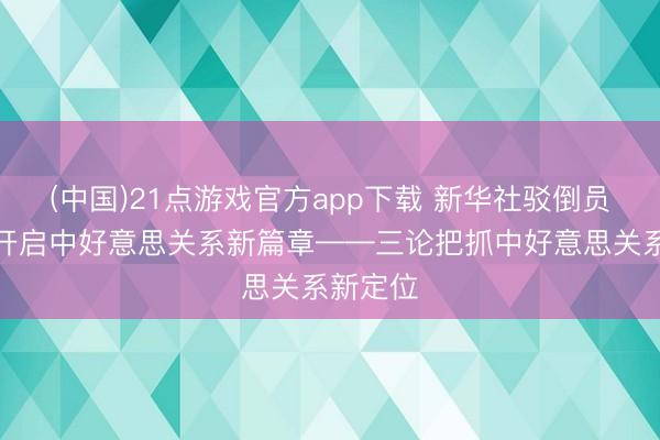 (中国)21点游戏官方app下载 新华社驳倒员：共同开启中好意思关系新篇章——三论把抓中好意思关系新定位