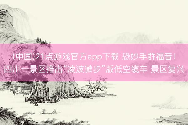(中国)21点游戏官方app下载 恐妙手群福音！四川一景区推出“凌波微步”版低空缆车 景区复兴