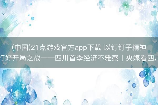 (中国)21点游戏官方app下载 以钉钉子精神打好开局之战——四川首季经济不雅察丨央媒看四川