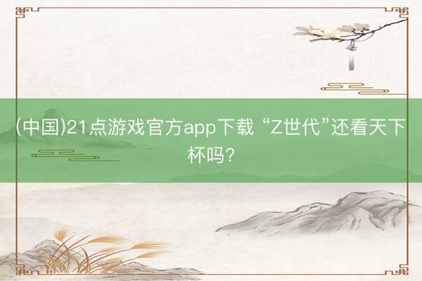 (中国)21点游戏官方app下载 “Z世代”还看天下杯吗?