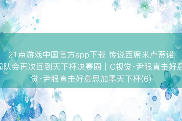 21点游戏中国官方app下载 传说西席米卢蒂诺维奇：我信托中国队会再次回到天下杯决赛圈｜C视觉·尹眼直击好意思加墨天下杯(6)